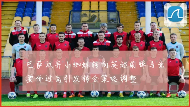 巴萨放弃小蜘蛛转向英超前锋马竞要价过高引发转会策略调整