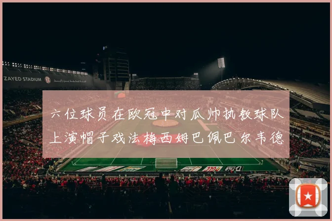 六位球员在欧冠中对瓜帅执教球队上演帽子戏法梅西姆巴佩巴尔韦德等人齐聚