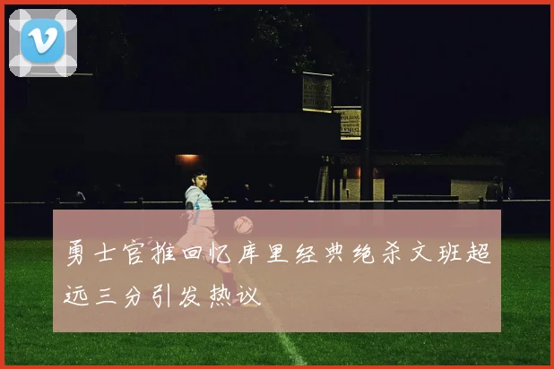 勇士官推回忆库里经典绝杀文班超远三分引发热议