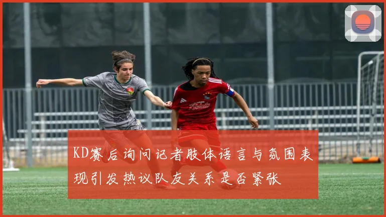 KD赛后询问记者肢体语言与氛围表现引发热议队友关系是否紧张