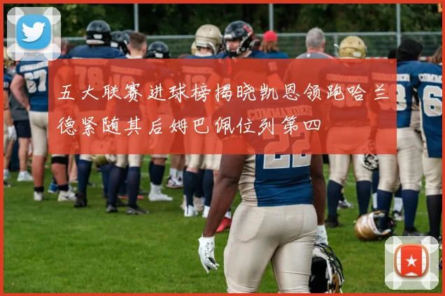 五大联赛进球榜揭晓凯恩领跑哈兰德紧随其后姆巴佩位列第四