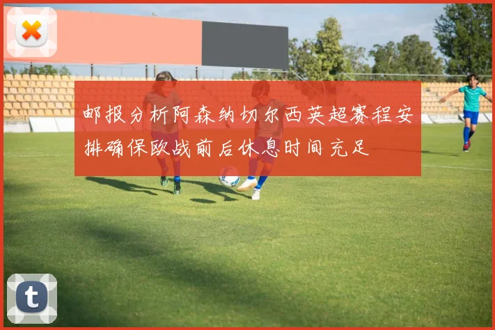 邮报分析阿森纳切尔西英超赛程安排确保欧战前后休息时间充足