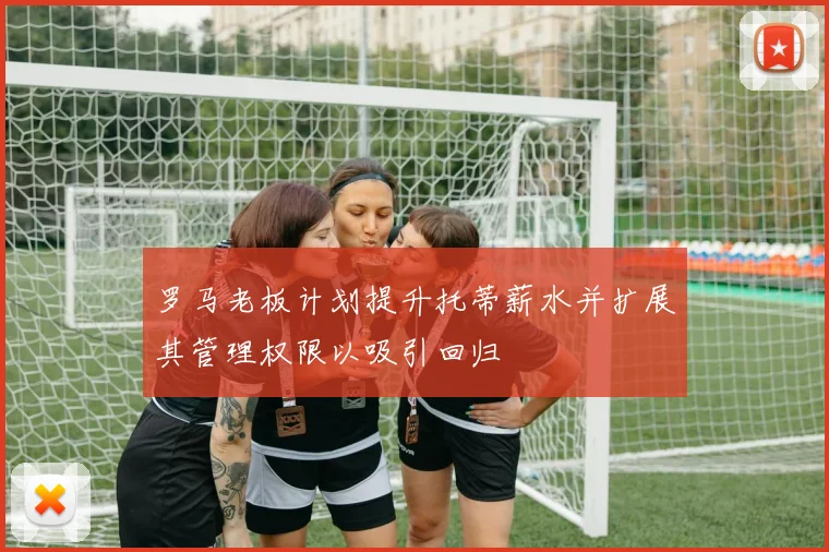 罗马老板计划提升托蒂薪水并扩展其管理权限以吸引回归