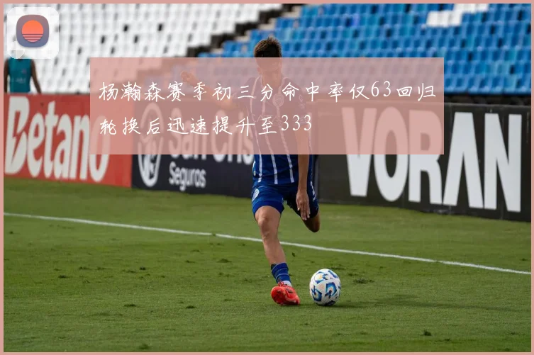 杨瀚森赛季初三分命中率仅63回归轮换后迅速提升至333
