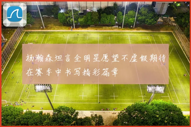 杨瀚森坦言全明星愿望不虚假期待在赛季中书写精彩篇章
