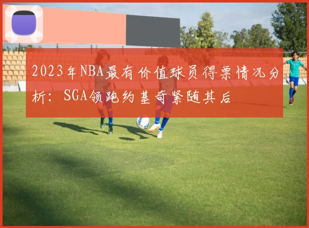 2023年NBA最有价值球员得票情况分析：SGA领跑约基奇紧随其后