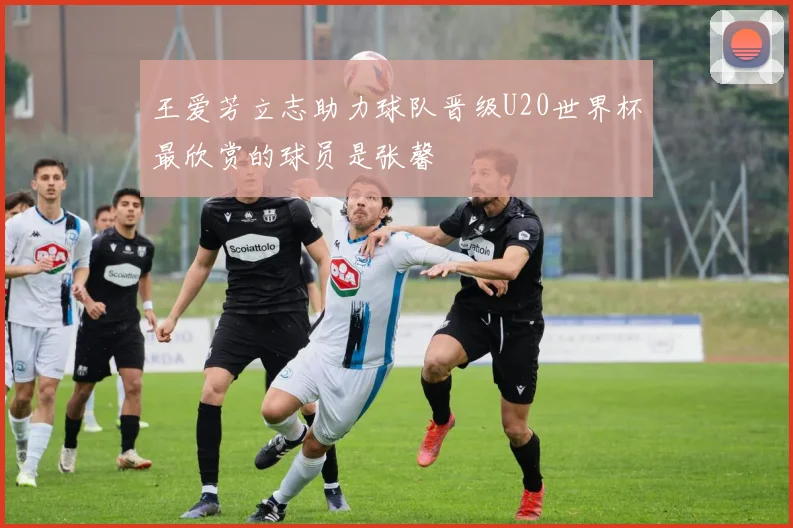 王爱芳立志助力球队晋级U20世界杯最欣赏的球员是张馨