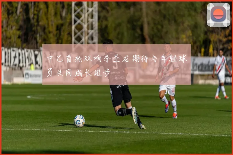 中乙首轮双响李圣龙期待与年轻球员共同成长进步