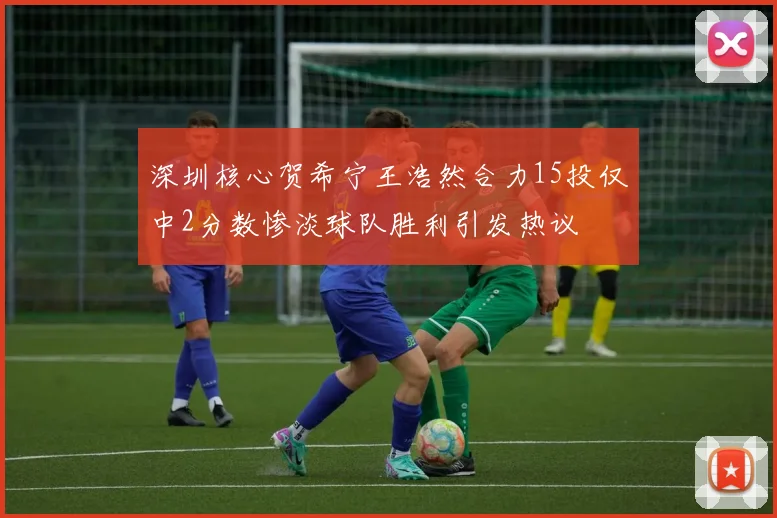 深圳核心贺希宁王浩然合力15投仅中2分数惨淡球队胜利引发热议