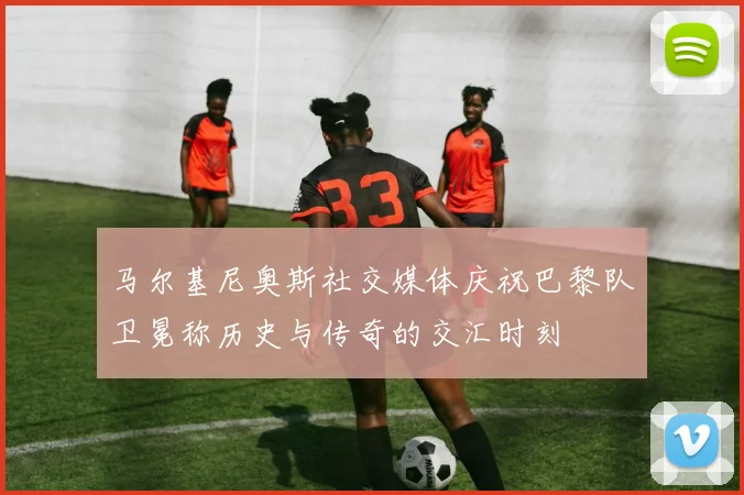 马尔基尼奥斯社交媒体庆祝巴黎队卫冕称历史与传奇的交汇时刻