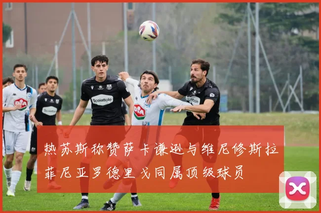 热苏斯称赞萨卡谦逊与维尼修斯拉菲尼亚罗德里戈同属顶级球员
