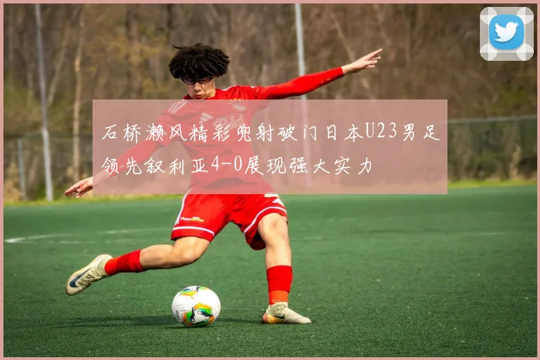石桥濑风精彩兜射破门日本U23男足领先叙利亚4-0展现强大实力