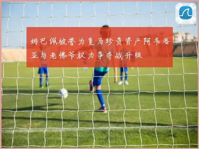 姆巴佩被誉为皇马珍贵资产阿韦洛亚与老佛爷权力争夺战升级