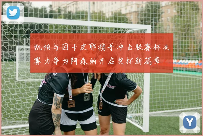 凯帕与因卡皮耶携手冲击联赛杯决赛力争为阿森纳开启奖杯新篇章