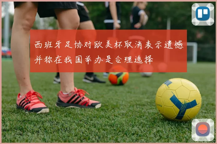 西班牙足协对欧美杯取消表示遗憾并称在我国举办是合理选择