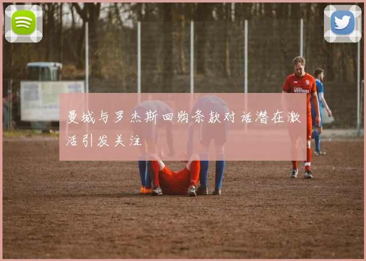 曼城与罗杰斯回购条款对话潜在激活引发关注