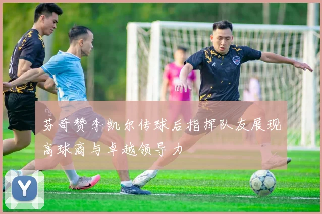 芬奇赞李凯尔传球后指挥队友展现高球商与卓越领导力
