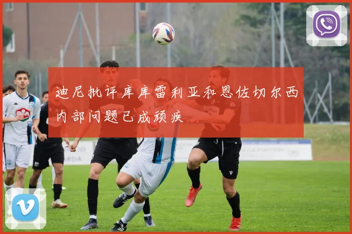 迪尼批评库库雷利亚和恩佐切尔西内部问题已成顽疾