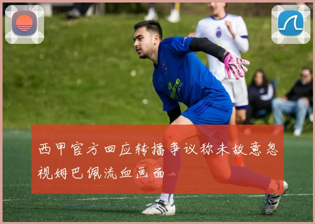 西甲官方回应转播争议称未故意忽视姆巴佩流血画面