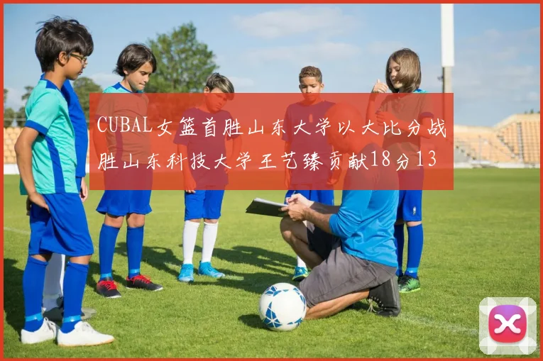 CUBAL女篮首胜山东大学以大比分战胜山东科技大学王艺臻贡献18分13篮板表现出色