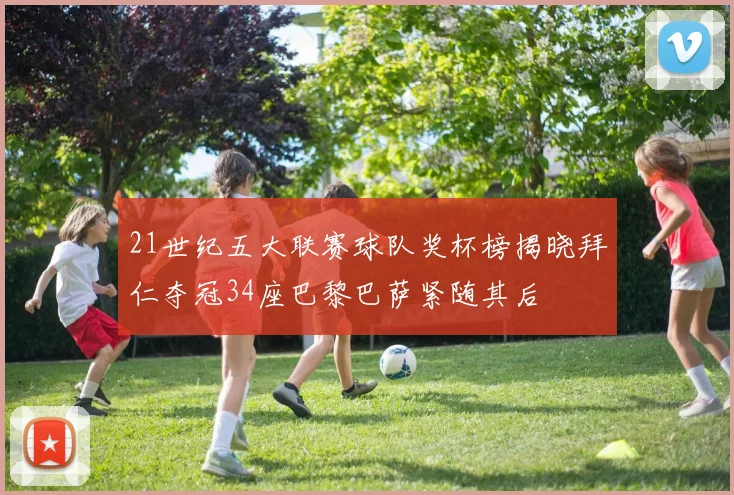 21世纪五大联赛球队奖杯榜揭晓拜仁夺冠34座巴黎巴萨紧随其后