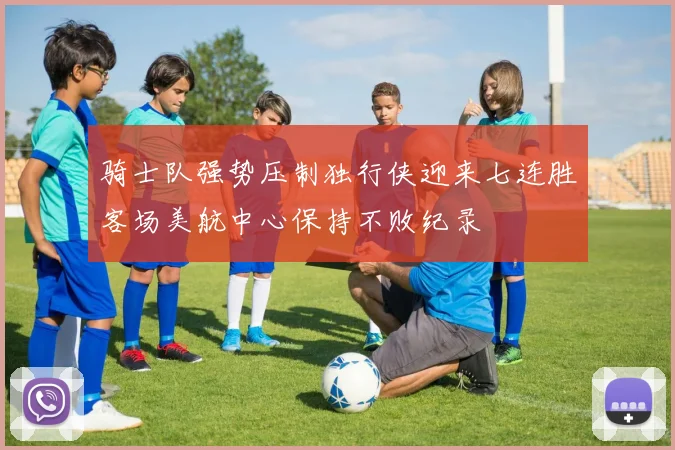 骑士队强势压制独行侠迎来七连胜客场美航中心保持不败纪录