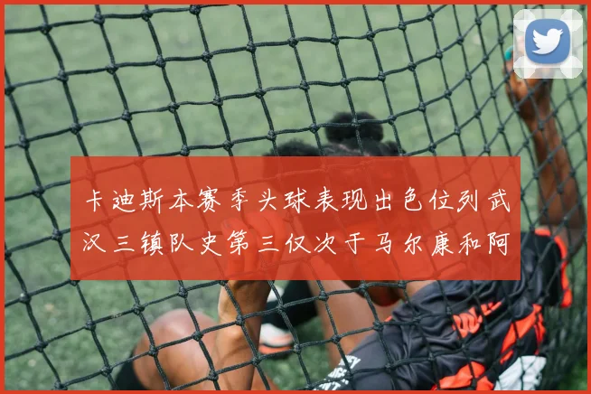 卡迪斯本赛季头球表现出色位列武汉三镇队史第三仅次于马尔康和阿齐兹