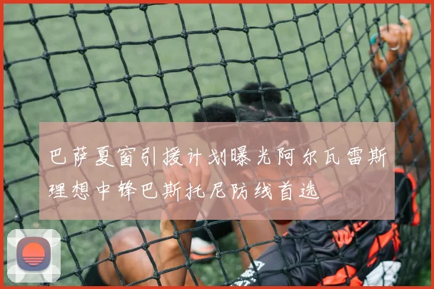 巴萨夏窗引援计划曝光阿尔瓦雷斯理想中锋巴斯托尼防线首选