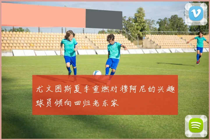 尤文图斯夏季重燃对穆阿尼的兴趣球员倾向回归老东家