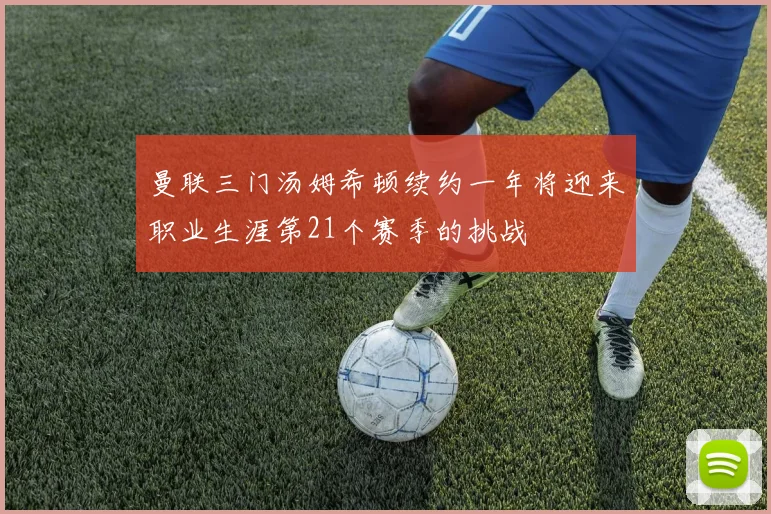 曼联三门汤姆希顿续约一年将迎来职业生涯第21个赛季的挑战